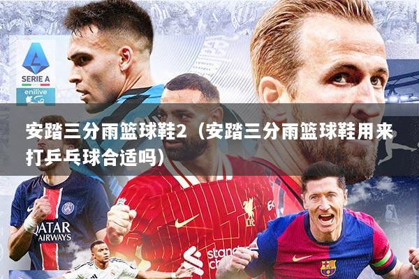 安踏三分雨篮球鞋2（安踏三分雨篮球鞋用来打乒乓球合适吗）
